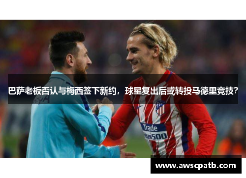 巴萨老板否认与梅西签下新约，球星复出后或转投马德里竞技？