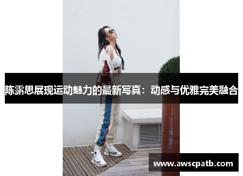 陈露思展现运动魅力的最新写真：动感与优雅完美融合